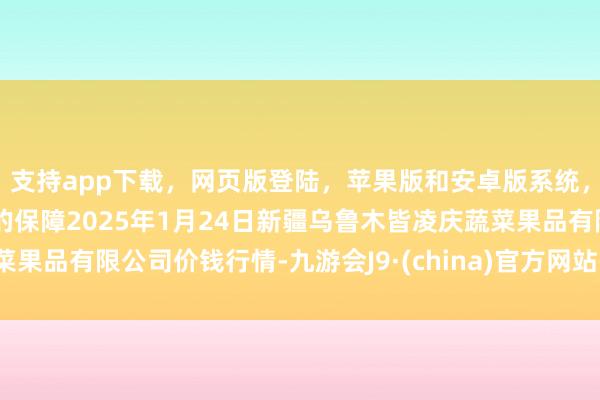 支持app下載,網(wǎng)頁(yè)版登陸,蘋(píng)果版和安卓版系統(tǒng),讓您的資金得到最完善的保障2025年1月24日新疆烏魯木皆凌慶蔬菜果品有限公司價(jià)錢(qián)行情-九游會(huì)J9·(china)官方網(wǎng)站-真人游戲第一品牌