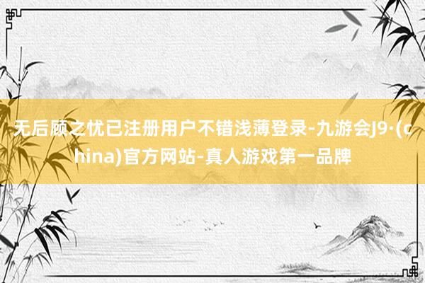 無后顧之憂已注冊用戶不錯淺薄登錄-九游會J9·(china)官方網站-真人游戲第一品牌