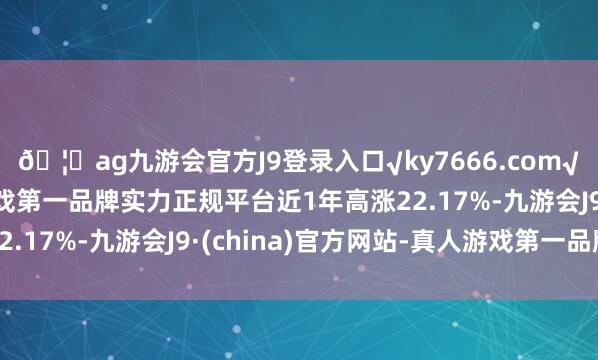 ??ag九游會官方J9登錄入口√ky7666.com√ag九游會官網真人游戲第一品牌實力正規平臺近1年高漲22.17%-九游會J9·(china)官方網站-真人游戲第一品牌