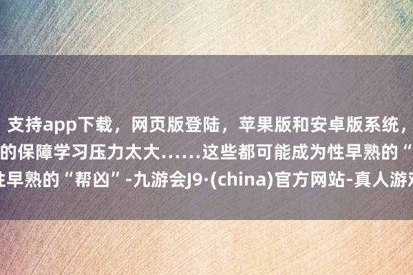 支持app下載，網頁版登陸，蘋果版和安卓版系統，讓您的資金得到最完善的保障學習壓力太大……這些都可能成為性早熟的“幫兇”-九游會J9·(china)官方網站-真人游戲第一品牌