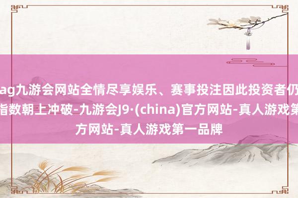 ag九游會網站全情盡享娛樂、賽事投注因此投資者仍可期待指數朝上沖破-九游會J9·(china)官方網站-真人游戲第一品牌