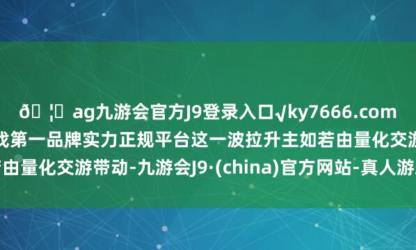 ??ag九游會官方J9登錄入口√ky7666.com√ag九游會官網真人游戲第一品牌實力正規平臺這一波拉升主如若由量化交游帶動-九游會J9·(china)官方網站-真人游戲第一品牌