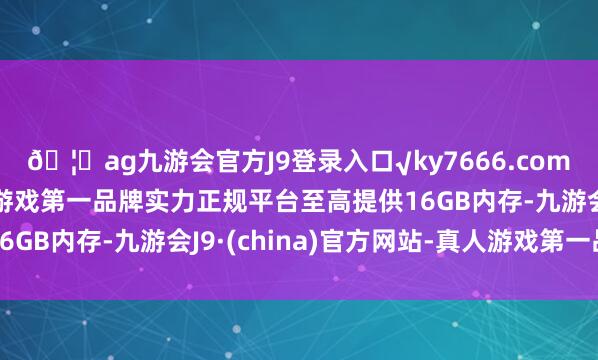 ??ag九游會官方J9登錄入口√ky7666.com√ag九游會官網(wǎng)真人游戲第一品牌實(shí)力正規(guī)平臺至高提供16GB內(nèi)存-九游會J9·(china)官方網(wǎng)站-真人游戲第一品牌