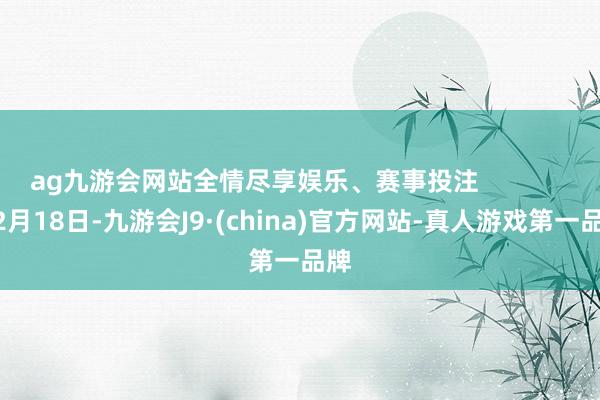 ag九游會網站全情盡享娛樂、賽事投注                2月18日-九游會J9·(china)官方網站-真人游戲第一品牌