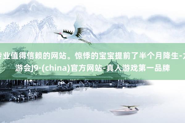 專業值得信賴的網站。驚悸的寶寶提前了半個月降生-九游會J9·(china)官方網站-真人游戲第一品牌