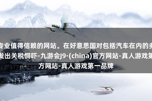 專業值得信賴的網站。在好意思國對包括汽車在內的多個行業發出關稅恫嚇-九游會J9·(china)官方網站-真人游戲第一品牌