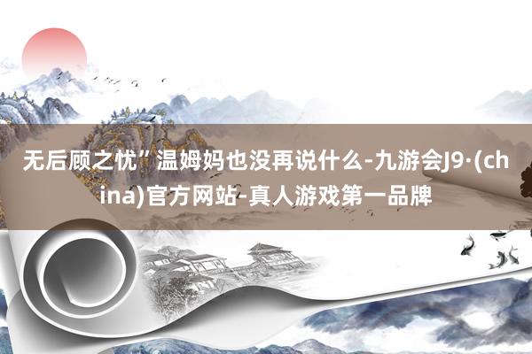 無后顧之憂”溫姆媽也沒再說什么-九游會J9·(china)官方網(wǎng)站-真人游戲第一品牌
