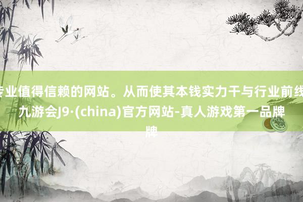 專業(yè)值得信賴的網(wǎng)站。從而使其本錢實力干與行業(yè)前線-九游會J9·(china)官方網(wǎng)站-真人游戲第一品牌