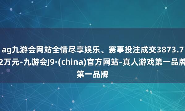 ag九游會網(wǎng)站全情盡享娛樂、賽事投注成交3873.72萬元-九游會J9·(china)官方網(wǎng)站-真人游戲第一品牌