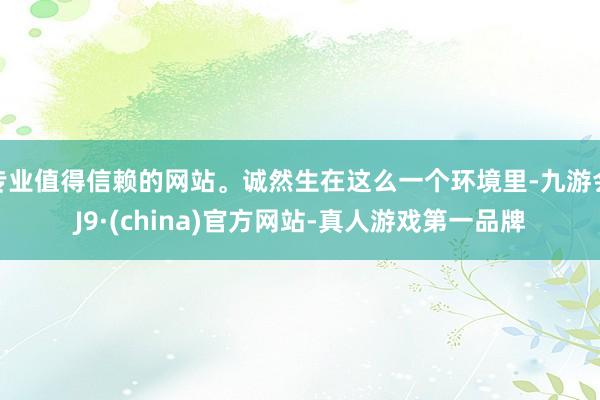 專業(yè)值得信賴的網(wǎng)站。誠(chéng)然生在這么一個(gè)環(huán)境里-九游會(huì)J9·(china)官方網(wǎng)站-真人游戲第一品牌