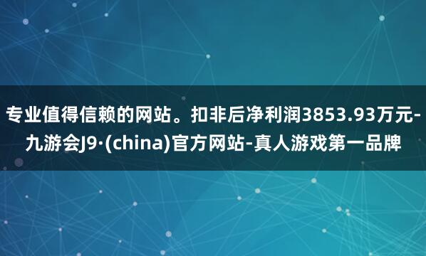 專業(yè)值得信賴的網(wǎng)站。扣非后凈利潤(rùn)3853.93萬元-九游會(huì)J9·(china)官方網(wǎng)站-真人游戲第一品牌