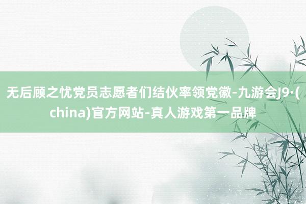 無后顧之憂黨員志愿者們結伙率領黨徽-九游會J9·(china)官方網站-真人游戲第一品牌
