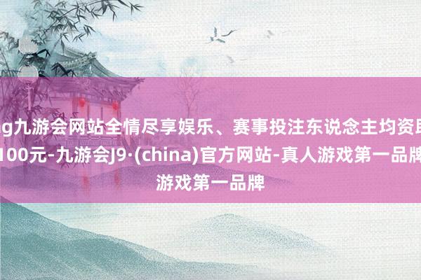 ag九游會網(wǎng)站全情盡享娛樂、賽事投注東說念主均資助100元-九游會J9·(china)官方網(wǎng)站-真人游戲第一品牌