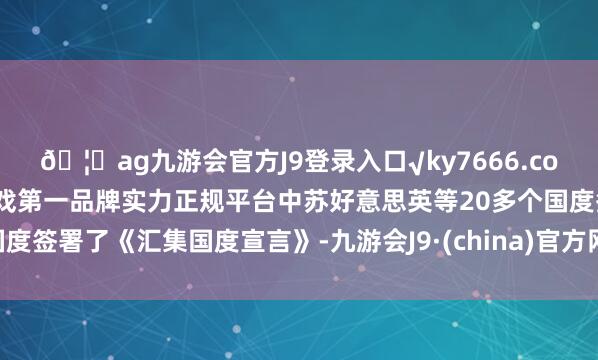??ag九游會(huì)官方J9登錄入口√ky7666.com√ag九游會(huì)官網(wǎng)真人游戲第一品牌實(shí)力正規(guī)平臺(tái)中蘇好意思英等20多個(gè)國(guó)度簽署了《匯集國(guó)度宣言》-九游會(huì)J9·(china)官方網(wǎng)站-真人游戲第一品牌