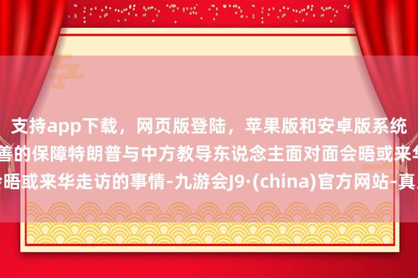 支持app下載，網頁版登陸，蘋果版和安卓版系統，讓您的資金得到最完善的保障特朗普與中方教導東說念主面對面會晤或來華走訪的事情-九游會J9·(china)官方網站-真人游戲第一品牌