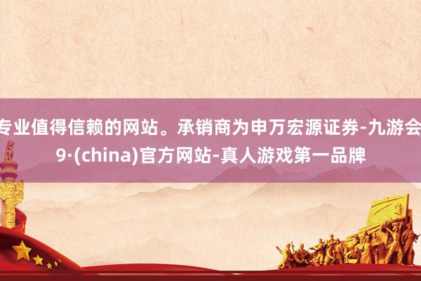 專業值得信賴的網站。承銷商為申萬宏源證券-九游會J9·(china)官方網站-真人游戲第一品牌