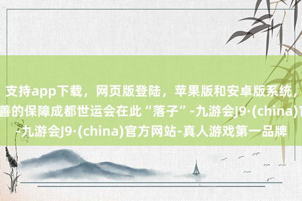 支持app下載,網頁版登陸,蘋果版和安卓版系統,讓您的資金得到最完善的保障成都世運會在此“落子”-九游會J9·(china)官方網站-真人游戲第一品牌