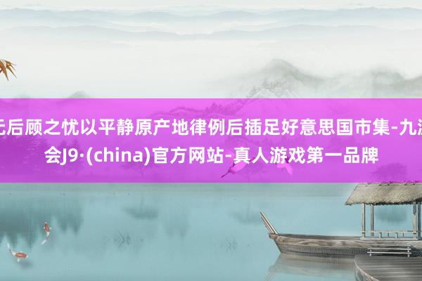 無后顧之憂以平靜原產地律例后插足好意思國市集-九游會J9·(china)官方網站-真人游戲第一品牌