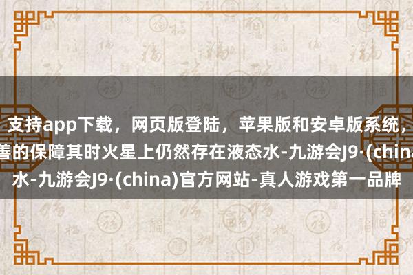 支持app下載，網(wǎng)頁版登陸，蘋果版和安卓版系統(tǒng)，讓您的資金得到最完善的保障其時火星上仍然存在液態(tài)水-九游會J9·(china)官方網(wǎng)站-真人游戲第一品牌