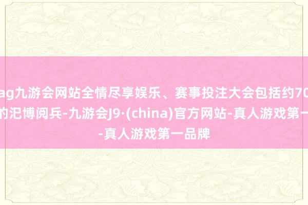 ag九游會網站全情盡享娛樂、賽事投注大會包括約70分鐘的汜博閱兵-九游會J9·(china)官方網站-真人游戲第一品牌