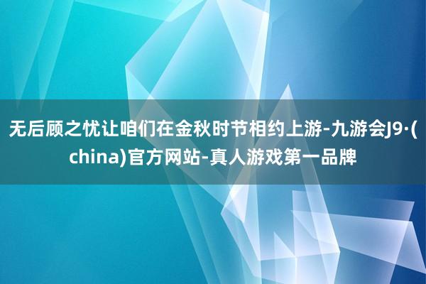 無后顧之憂讓咱們在金秋時節相約上游-九游會J9·(china)官方網站-真人游戲第一品牌