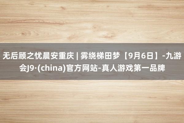 無后顧之憂晨安重慶 | 霧繞梯田夢【9月6日】-九游會J9·(china)官方網(wǎng)站-真人游戲第一品牌
